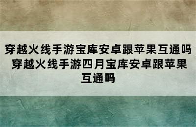 穿越火线手游宝库安卓跟苹果互通吗 穿越火线手游四月宝库安卓跟苹果互通吗